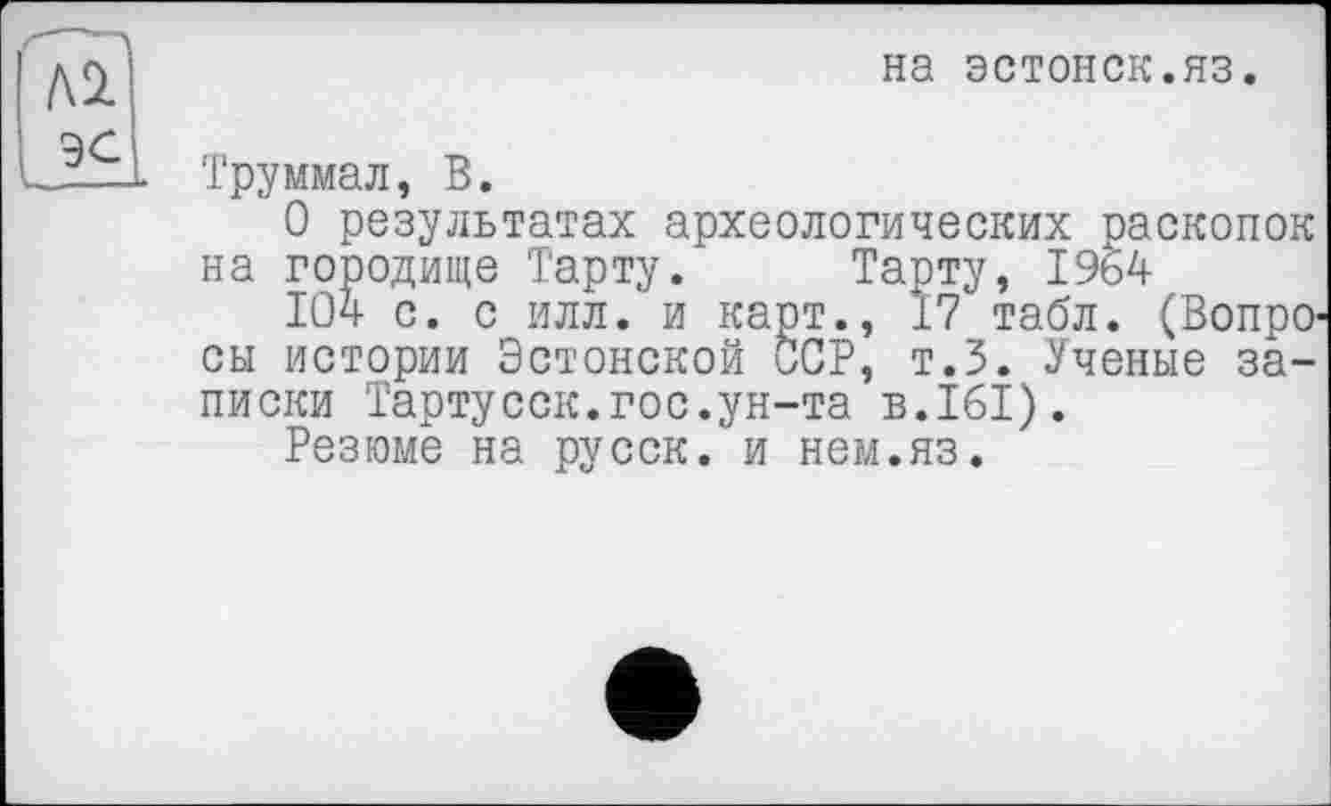 ﻿ASL эс
на эстонок.яз.
Труммал, В.
О результатах археологических раскопок на городище Тарту. Тарту, 1964
104 с. с илл. и карт., 17 табл. (Вопросы истории Эстонской ССР, т.З. Ученые записки Тартусск.гос.ун-та в.161).
Резюме на русск. и нем.яз.